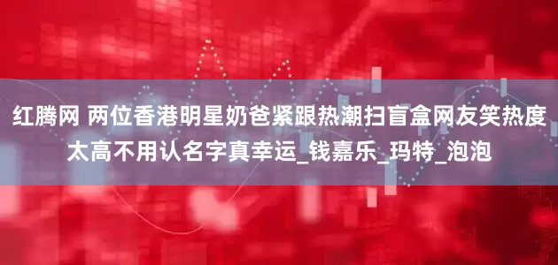 红腾网 两位香港明星奶爸紧跟热潮扫盲盒网友笑热度太高不用认名字真幸运_钱嘉乐_玛特_泡泡