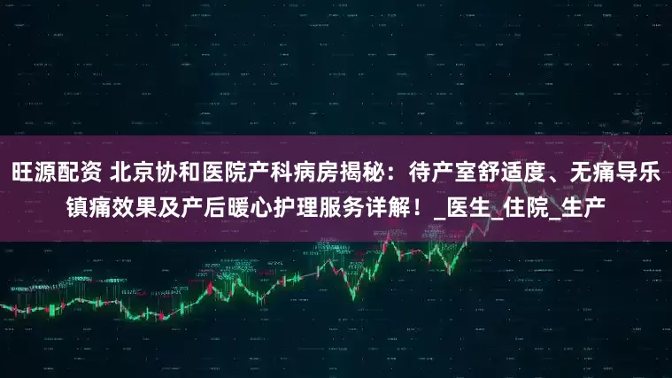 旺源配资 北京协和医院产科病房揭秘：待产室舒适度、无痛导乐镇痛效果及产后暖心护理服务详解！_医生_住院_生产