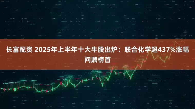 长富配资 2025年上半年十大牛股出炉：联合化学超437%涨幅问鼎榜首