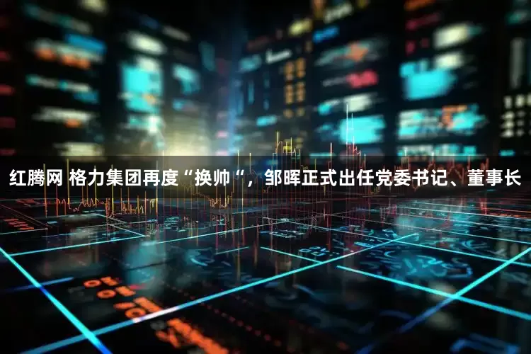 红腾网 格力集团再度“换帅“，邹晖正式出任党委书记、董事长