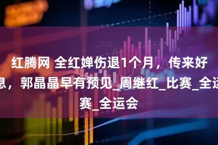 红腾网 全红婵伤退1个月，传来好消息，郭晶晶早有预见_周继红_比赛_全运会