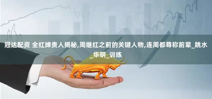 冠达配资 全红婵贵人揭秘,周继红之前的关键人物,连周都尊称前辈_跳水_华明_训练