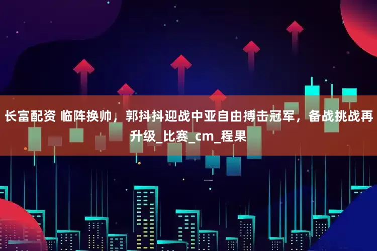 长富配资 临阵换帅，郭抖抖迎战中亚自由搏击冠军，备战挑战再升级_比赛_cm_程果