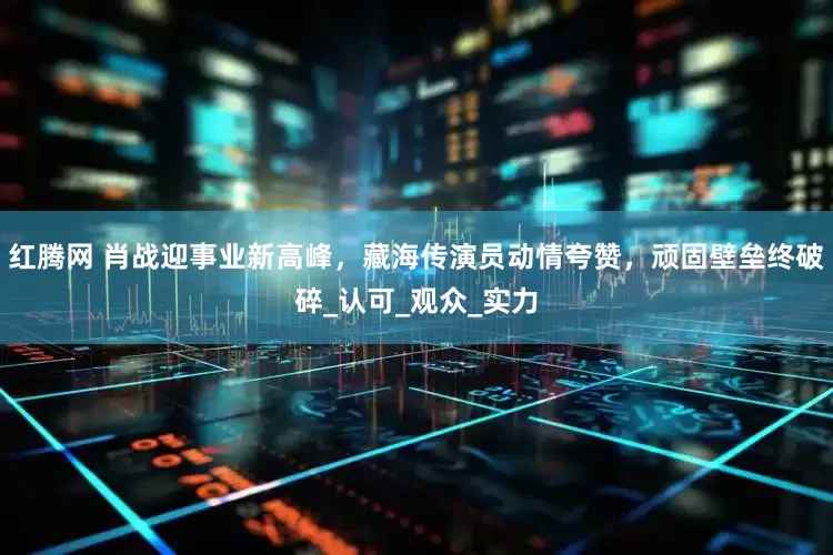 红腾网 肖战迎事业新高峰，藏海传演员动情夸赞，顽固壁垒终破碎_认可_观众_实力