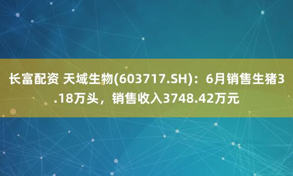 长富配资 天域生物(603717.SH)：6月销售生猪3.18万头，销售收入3748.42万元