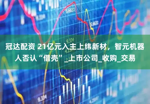 冠达配资 21亿元入主上纬新材，智元机器人否认“借壳”_上市公司_收购_交易