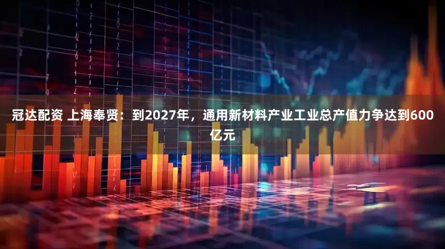 冠达配资 上海奉贤：到2027年，通用新材料产业工业总产值力争达到600亿元