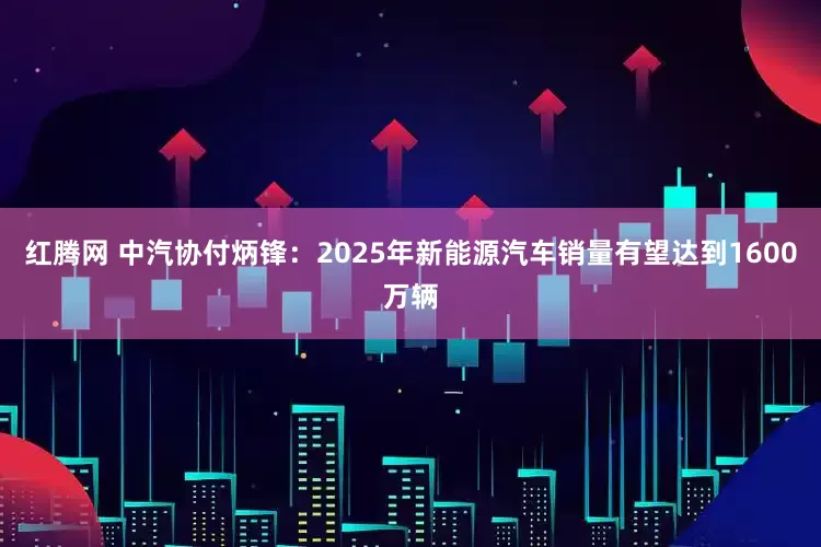 红腾网 中汽协付炳锋：2025年新能源汽车销量有望达到1600万辆