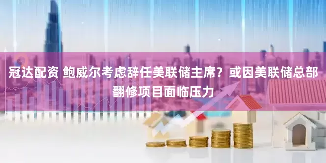冠达配资 鲍威尔考虑辞任美联储主席？或因美联储总部翻修项目面临压力