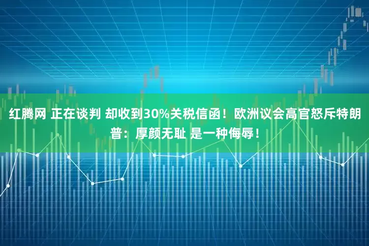 红腾网 正在谈判 却收到30%关税信函！欧洲议会高官怒斥特朗普：厚颜无耻 是一种侮辱！