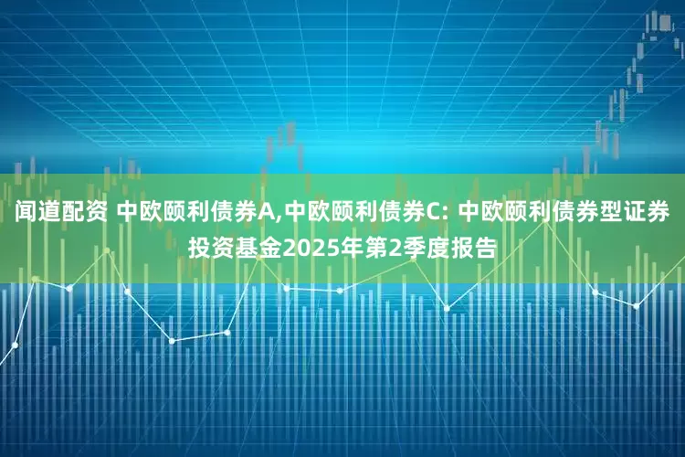 闻道配资 中欧颐利债券A,中欧颐利债券C: 中欧颐利债券型证券投资基金2025年第2季度报告