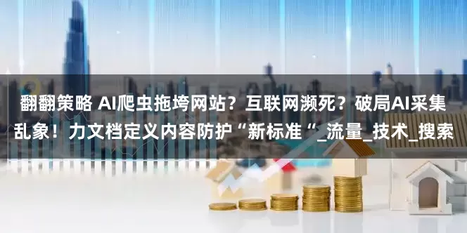 翻翻策略 AI爬虫拖垮网站？互联网濒死？破局AI采集乱象！力文档定义内容防护“新标准“_流量_技术_搜索