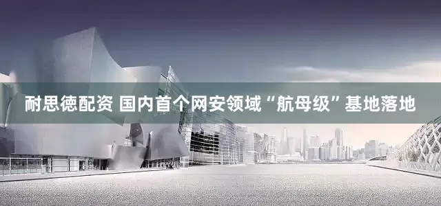 耐思徳配资 国内首个网安领域“航母级”基地落地