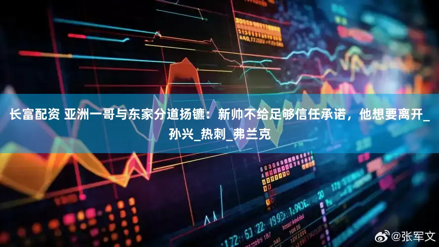 长富配资 亚洲一哥与东家分道扬镳：新帅不给足够信任承诺，他想要离开_孙兴_热刺_弗兰克