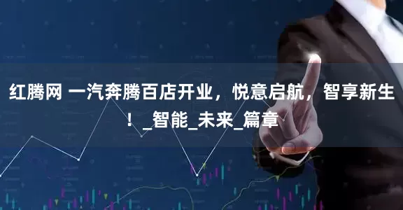 红腾网 一汽奔腾百店开业，悦意启航，智享新生！_智能_未来_篇章