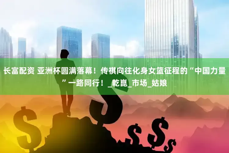 长富配资 亚洲杯圆满落幕！传祺向往化身女篮征程的“中国力量”一路同行！_乾崑_市场_姑娘