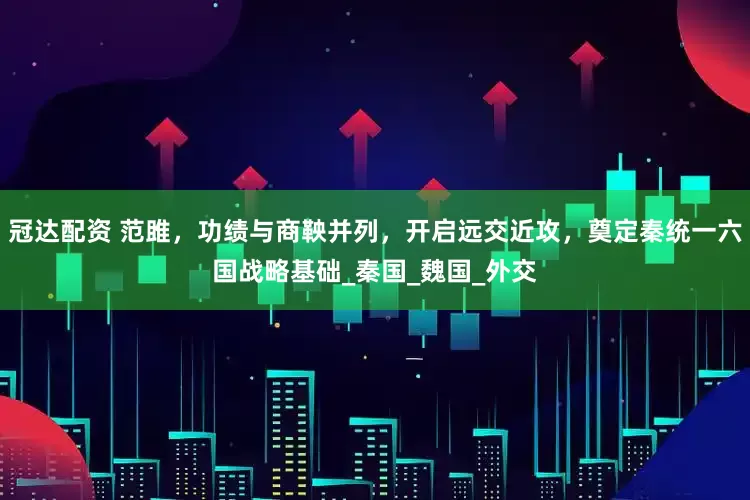 冠达配资 范雎，功绩与商鞅并列，开启远交近攻，奠定秦统一六国战略基础_秦国_魏国_外交