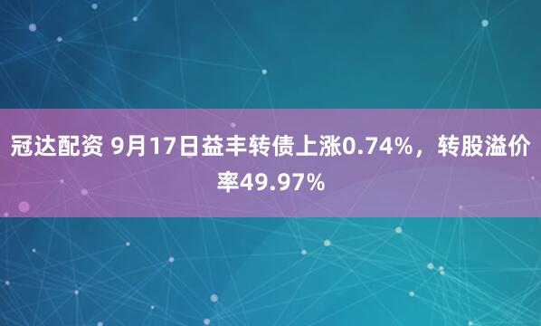 冠达配资 9月17日益丰转债上涨0.74%，转股溢价率49.97%