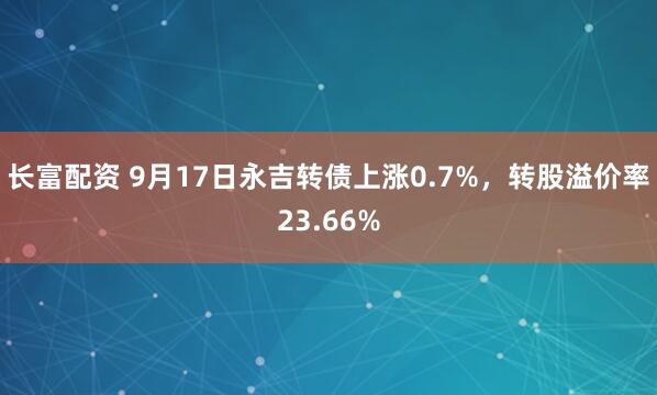 长富配资 9月17日永吉转债上涨0.7%，转股溢价率23.66%