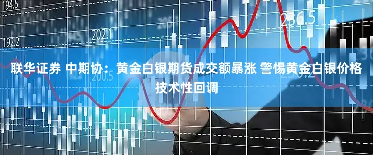 联华证券 中期协：黄金白银期货成交额暴涨 警惕黄金白银价格技术性回调