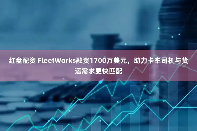 红盘配资 FleetWorks融资1700万美元，助力卡车司机与货运需求更快匹配