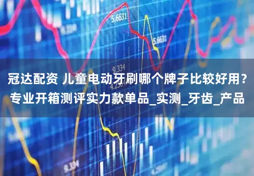 冠达配资 儿童电动牙刷哪个牌子比较好用？专业开箱测评实力款单品_实测_牙齿_产品