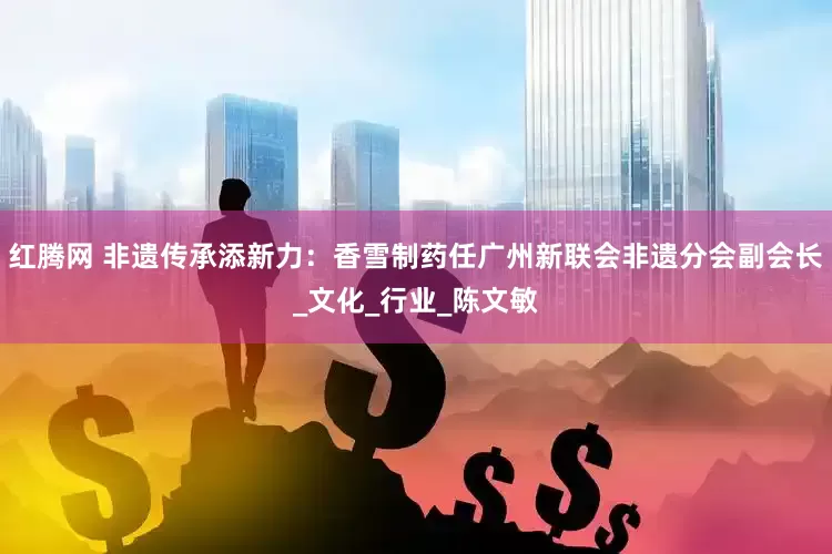 红腾网 非遗传承添新力：香雪制药任广州新联会非遗分会副会长_文化_行业_陈文敏