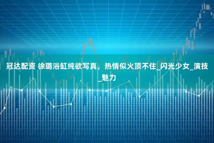 冠达配资 徐璐浴缸纯欲写真，热情似火顶不住_闪光少女_演技_魅力