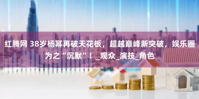红腾网 38岁杨幂再破天花板，超越巅峰新突破，娱乐圈为之“沉默”！_观众_演技_角色