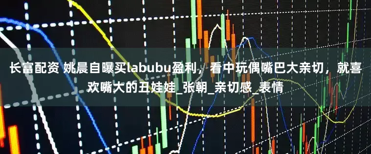 长富配资 姚晨自曝买labubu盈利，看中玩偶嘴巴大亲切，就喜欢嘴大的丑娃娃_张朝_亲切感_表情