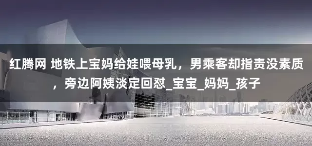红腾网 地铁上宝妈给娃喂母乳，男乘客却指责没素质，旁边阿姨淡定回怼_宝宝_妈妈_孩子