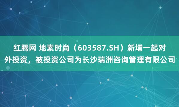 红腾网 地素时尚（603587.SH）新增一起对外投资，被投资公司为长沙瑞洲咨询管理有限公司