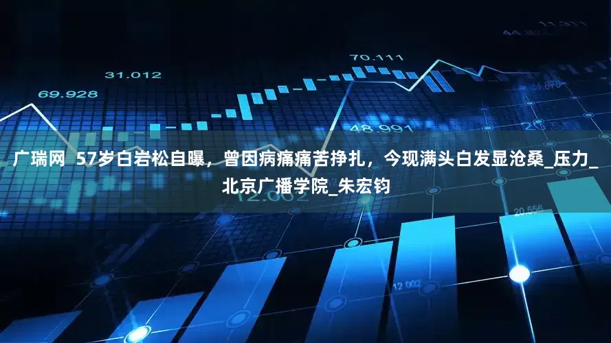 广瑞网  57岁白岩松自曝，曾因病痛痛苦挣扎，今现满头白发显沧桑_压力_北京广播学院_朱宏钧
