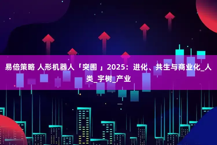 易倍策略 人形机器人「突围 」2025：进化、共生与商业化_人类_宇树_产业