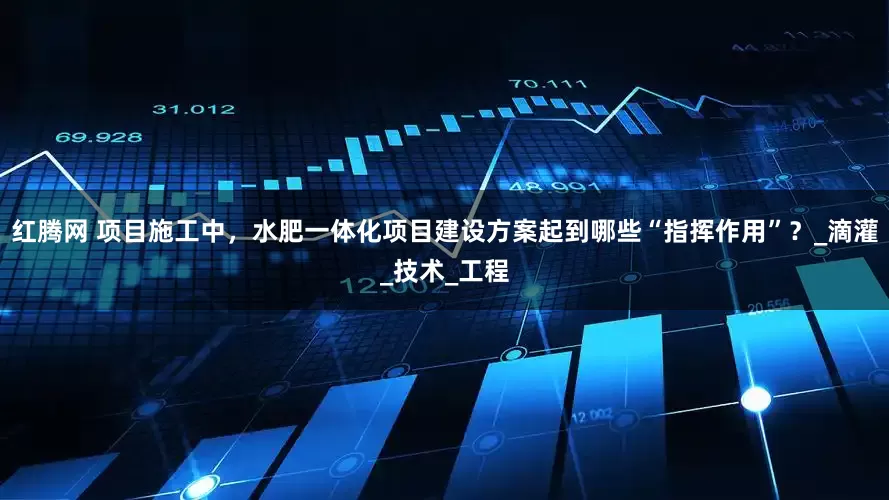 红腾网 项目施工中，水肥一体化项目建设方案起到哪些“指挥作用”？_滴灌_技术_工程