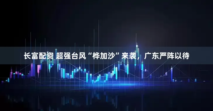 长富配资 超强台风“桦加沙”来袭，广东严阵以待