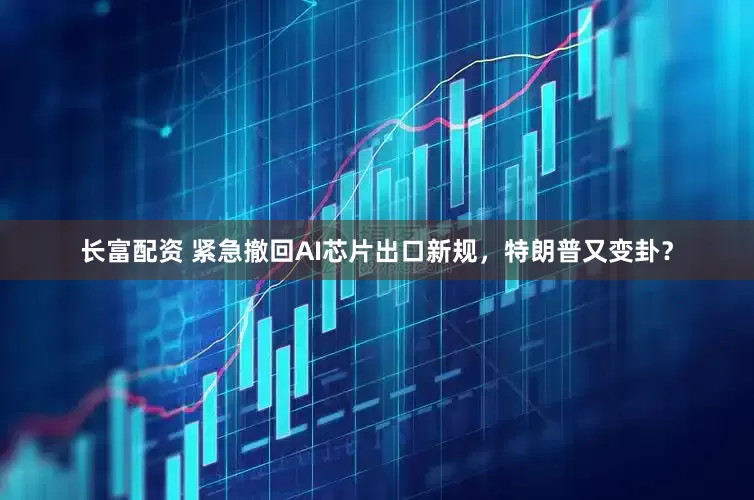 长富配资 紧急撤回AI芯片出口新规，特朗普又变卦？