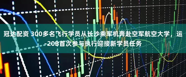 冠达配资 300多名飞行学员从长沙乘军机奔赴空军航空大学，运-20B首次参与执行迎接新学员任务