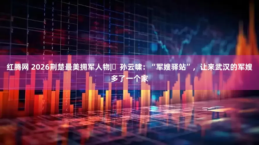 红腾网 2026荆楚最美拥军人物|孙云啸:“军嫂驿站”,让来武汉的军嫂多了一个家